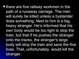 there are five railway workmen in the
path of a runaway carriage. The men
will surely be killed unless a bystander
does something. Next to him is a big,
heavy stranger. He’s informed that his
own body would be too light to stop the
train, but that if he pushes the stranger
onto the tracks, the stranger's large
body will stop the train and save the five
lives. That, unfortunately, would kill the
stranger.
 