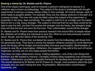 Beating a retreat by: Dr. Bartels and Dr. Pizarro
One of the classic techniques used to measure a person's willingness to behave in a
utilitarian way is known as trolleyology. The subject of the study is challenged with thought
experiments involving a runaway railway trolley or train carriage. All involve choices, each of
which leads to people's deaths. For example: there are five railway workmen in the path of a
runaway carriage. The men will surely be killed unless the subject of the experiment, a
bystander in the story, does something. The subject is told he is on a bridge over the tracks.
Next to him is a big, heavy stranger. The subject is informed that his own body would be too
light to stop the train, but that if he pushes the stranger onto the tracks, the stranger's large
body will stop the train and save the five lives. That, unfortunately, would kill the stranger.
Dr. Bartels and Dr. Pizarro knew from previous research that around 90% of people refuse
the utilitarian act of killing one individual to save five. What no one had previously inquired
about, though, was the nature of the remaining 10%.
Dr. Bartels and Dr. Pizarro then correlated the results from the trolleyology with those from
the personality tests. They found a strong link between utilitarian answers to moral dilemmas
(push the fat guy off the bridge) and personalities that were psychopathic, Machiavellian or
tended to view life as meaningless. Utilitarians, this suggests, may add to the sum of human
happiness, but they are not very happy people themselves.
That does not make utilitarianism wrong. Crafting legislation—one of the main things that
Bentham and Mill wanted to improve—inevitably involves riding roughshod over someone's
interests. Utilitarianism provides a plausible framework for deciding who should get trampled.
The results obtained by Dr Bartels and Dr Pizarro do, though, raise questions about the type
of people who you want making the laws. Psychopathic, Machiavellian misanthropes?
Apparently, yes.
 