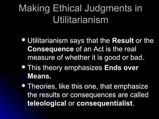 Making Ethical Judgments in
Making Ethical Judgments in
Utilitarianism
Utilitarianism
 Utilitarianism says that the
Utilitarianism says that the Result
Result or the
or the
Consequence
Consequence of an Act is the real
of an Act is the real
measure of whether it is good or bad.
measure of whether it is good or bad.
 This theory emphasizes
This theory emphasizes Ends over
Ends over
Means.
Means.
 Theories, like this one, that emphasize
Theories, like this one, that emphasize
the results or consequences are called
the results or consequences are called
teleological
teleological or
or consequentialist
consequentialist.
.
 