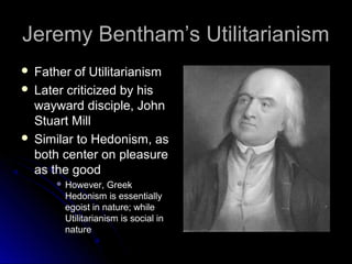 Jeremy Bentham’s Utilitarianism
Jeremy Bentham’s Utilitarianism
 Father of Utilitarianism
Father of Utilitarianism
 Later criticized by his
Later criticized by his
wayward disciple, John
wayward disciple, John
Stuart Mill
Stuart Mill
 Similar to Hedonism, as
Similar to Hedonism, as
both center on pleasure
both center on pleasure
as the good
as the good
 However, Greek
However, Greek
Hedonism is essentially
Hedonism is essentially
egoist in nature; while
egoist in nature; while
Utilitarianism is social in
Utilitarianism is social in
nature
nature
 