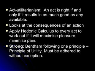  Act-utilitarianism: An act is right if and
Act-utilitarianism: An act is right if and
only if it results in as much good as any
only if it results in as much good as any
available.
available.
 Looks at the consequences of an action
Looks at the consequences of an action
 Apply Hedonic Calculus to every act to
Apply Hedonic Calculus to every act to
work out if it will maximise pleasure
work out if it will maximise pleasure
minimise pain.
minimise pain.
 Strong
Strong: Bentham following one principle –
: Bentham following one principle –
Principle of Utility. Must be adhered to
Principle of Utility. Must be adhered to
without exception.
without exception.
 