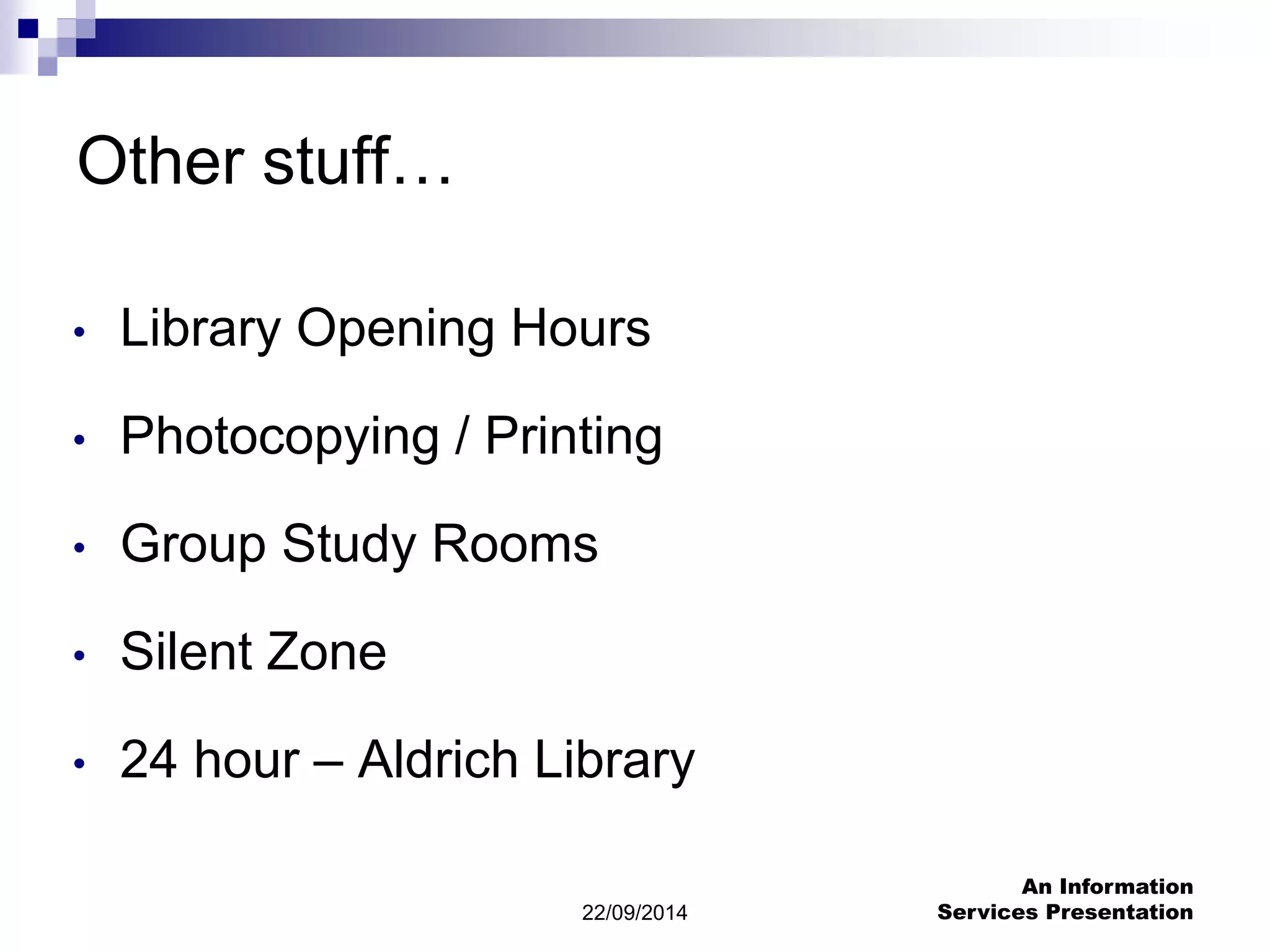 22/09/2014 
An Information 
Services Presentation 
Other stuff… 
• Library Opening Hours 
• Photocopying / Printing 
• Group Study Rooms 
• Silent Zone 
• 24 hour – Aldrich Library 
 