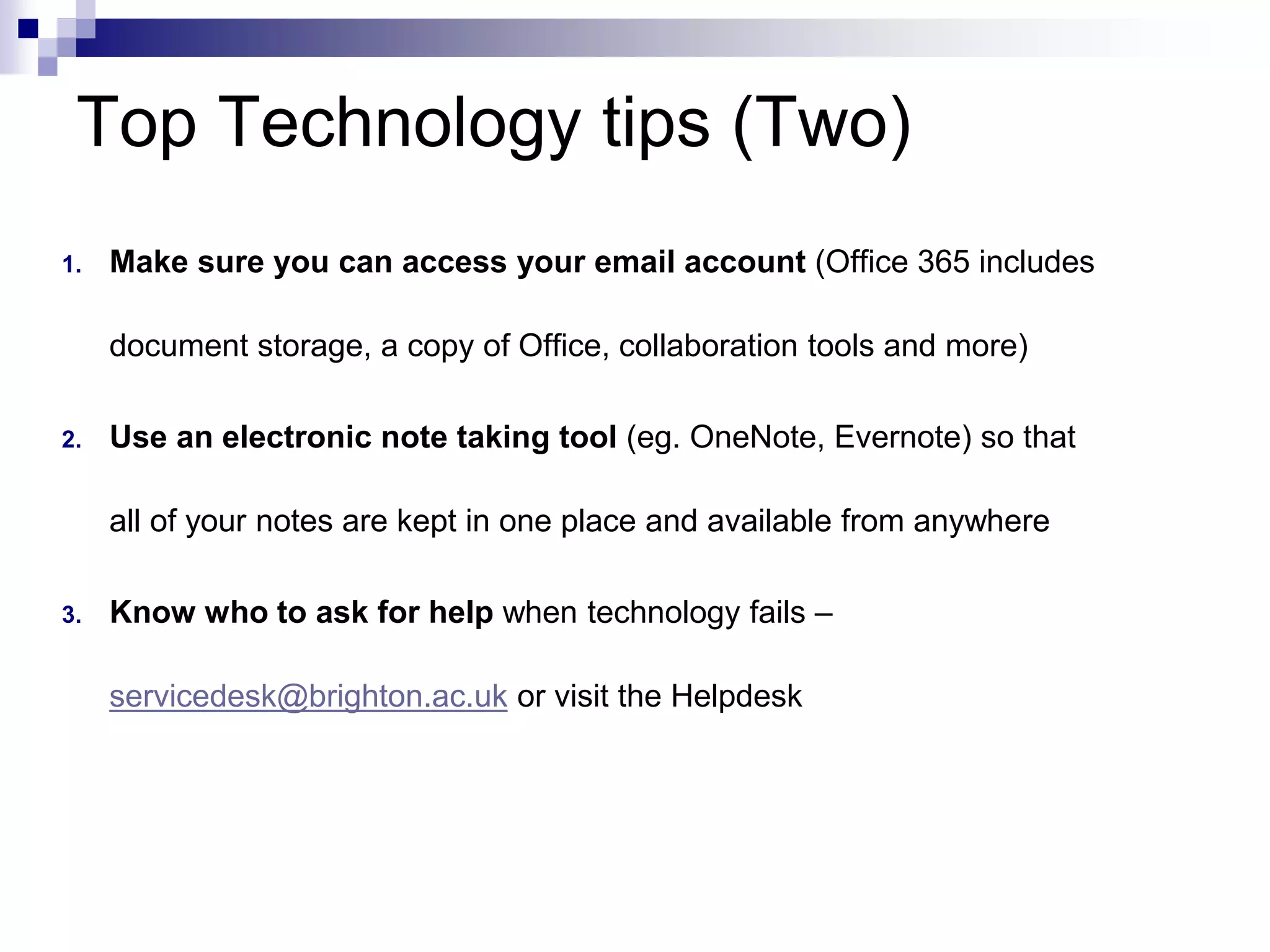 Top Technology tips (Two) 
1. Make sure you can access your email account (Office 365 includes 
document storage, a copy of Office, collaboration tools and more) 
2. Use an electronic note taking tool (eg. OneNote, Evernote) so that 
all of your notes are kept in one place and available from anywhere 
3. Know who to ask for help when technology fails – 
servicedesk@brighton.ac.uk or visit the Helpdesk 
 