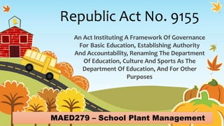 Republic Act No. 9155
An Act Instituting A Framework Of Governance
For Basic Education, Establishing Authority
And Accountability, Renaming The Department
Of Education, Culture And Sports As The
Department Of Education, And For Other
Purposes
MAED279 – School Plant Management
 