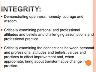  Demonstrating openness, honesty, courage and
wisdom.
 Critically examining personal and professional
attitudes and beliefs and challenging assumptions and
professional practice.
 Critically examining the connections between personal
and professional attitudes and beliefs, values and
practices to effect improvement and, when
appropriate, bring about transformative change in
practice.
 