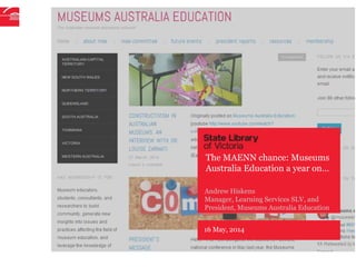 16 May, 2014
Andrew Hiskens
Manager, Learning Services SLV, and
President, Museums Australia Education
The MAENN chance: Museums
Australia Education a year on…
 