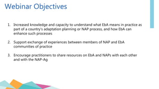 Webinar Objectives
1. Increased knowledge and capacity to understand what EbA means in practice as
part of a country’s adaptation planning or NAP process, and how EbA can
enhance such processes
2. Support exchange of experiences between members of NAP and EbA
communities of practice
3. Encourage practitioners to share resources on EbA and NAPs with each other
and with the NAP-Ag
 