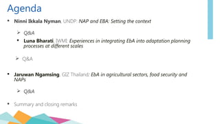 Agenda
 Ninni Ikkala Nyman, UNDP: NAP and EBA: Setting the context
 Q&A
 Luna Bharati, IWMI: Experiences in integrating EbA into adaptation planning
processes at different scales
 Q&A
 Jaruwan Ngamsing, GIZ Thailand: EbA in agricultural sectors, food security and
NAPs
 Q&A
 Summary and closing remarks
 