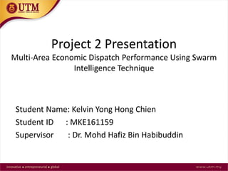 Project 2 Presentation
Multi-Area Economic Dispatch Performance Using Swarm
Intelligence Technique
Student Name: Kelvin Yong Hong Chien
Student ID : MKE161159
Supervisor : Dr. Mohd Hafiz Bin Habibuddin
 