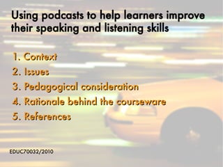 Using podcasts to help learners improve
their speaking and listening skills

1. Context
2. Issues
3. Pedagogical consideration
4. Rationale behind the courseware
5. References


EDUC70032/2010
 