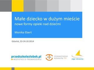 Małe dziecko w dużym mieście nowe formy opieki nad dziećmi Monika Ebert 
Gdańsk, 23-24.10.2014  