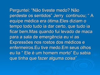 Perguntei: “Não tiveste medo? Não perdeste os sentidos” Jerry  continuou; “ A equipe médica era ótima.Eles diziam o tempo todo tudo ia dar certo, que tudo ia ficar bem.Mas quando fui levado de maca para a sala de emergência eu vi as Expressões nos rostos dos médicos e enfermeiros.Eu tive medo.Em seus olhos eu lia “ Ele é um homem morto” Eu sabia que tinha que fazer alguma coisa” 
