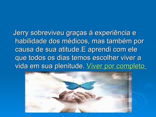 Jerry sobreviveu graças á experiência e habilidade dos médicos, mas também por causa de sua atitude.E aprendi com ele que todos os dias temos escolher viver a vida em sua plenitude.  Viver por completo   