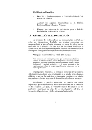 5
1.3.2 Objetivos Específicos
- Describir el funcionamiento de la Práctica Profesional C de
Educación Primaria.
- Analizar los aspectos fundamentales de la Práctica
Profesional C, de Educación Primaria.
- Elaborar una propuesta de intervención para la Práctica
Profesional C de Educación Primaria.
1.4. JUSTIFICACIÓN DE LA INVESTIGACIÓN
La formación del profesorado es una tarea compleja y difícil que
exige un planteamiento detallado, una práctica compartida con
responsabilidad y una reflexión constante por parte de todos los que
participan en el proceso. En esta tarea es importante considerar la
formación de los futuros profesores por las distintas funciones que han de
desempeñar como personas comprometidas con la tarea docente.
Al respecto Martínez Sánchez (1996: 208) expresa:
“Esta formación debe estar regida por tres ejes fundamentales: el primero
centrado en la formación de la persona del profesor – valores y actitudes
personales-; el segundo referido a la necesaria formación teórica – cultura
fundamental y sabiduría pedagógica y, el tercero vinculado a las
experiencias de trabajo de campo, específicamente relacionado con la
práctica profesional”
El componente práctico de la formación inicial del profesorado ha
sido tradicionalmente un tema privilegiado en el estudio e investigación
didáctica y es que las prácticas profesionales constituyen un núcleo
destacado en todos los programas de formación de los futuros maestros.
Actualmente la práctica profesional ha cobrado aún mayor
importancia por la necesidad de incluir modificaciones en la formación
de los docentes. Así pues, es constante motivo de reflexión de los
profesores encargados de ella, de los investigadores del área de
formación del profesorado y de los teóricos de la educación.
 