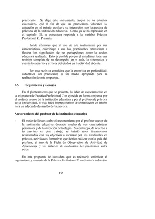 152
practicante. Se elige este instrumento, propio de los estudios
cualitativos, con el fin de que las practicantes valoraren su
actuación en el trabajo escolar y su interacción con la asesora de
prácticas de la institución educativa. Como ya se ha expresado en
el capítulo III, su estructura responde a la variable Práctica
Profesional C: Primaria.
Puede afirmarse que el uso de este instrumento por sus
características, contribuye a que los practicantes reflexionen e
ilustren los significados de sus percepciones sobre la acción
educativa realizada. Esto es posible porque el estudiante hace una
revisión completa de su desempeño en el aula, la sistematiza y
evalúa los aciertos y errores detectados en la actividad docente.
Por esta razón se considera que la entrevista en profundidad:
autocrítica del practicante es un medio apropiado para la
realización de esta propuesta.
5.5. Seguimiento y asesoría
En el planteamiento que se presenta, la labor de asesoramiento en
la asignatura de Práctica Profesional C es ejercida en forma conjunta por
el profesor asesor de la institución educativa y por el profesor de práctica
de la Universidad, lo cual hace imprescindible la coordinación de ambos
para un adecuado desarrollo de la práctica.
Asesoramiento del profesor de la institución educativa
- El modo de llevar a cabo el asesoramiento por el profesor asesor de
la institución educativa depende mucho de sus características
personales y de la dirección del colegio. Sin embargo, de acuerdo a
lo previsto en este trabajo, se brindó unos lineamientos
relacionados con los objetivos a alcanzar por los estudiantes en
práctica, actividades formativas que debían realizar con la guía del
profesor, el uso de la Ficha de Observación de Actividad de
Aprendizaje y los criterios de evaluación del practicante entre
otros.
En esta propuesta se considera que es necesario optimizar el
seguimiento y asesoría de la Práctica Profesional C mediante la selección
 