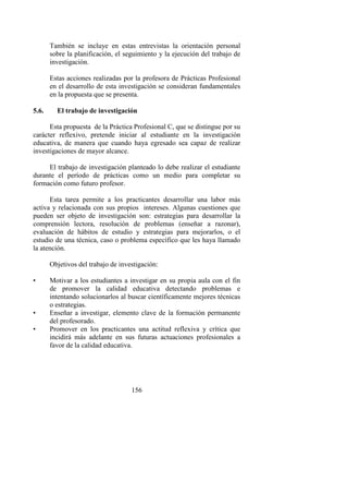 156
También se incluye en estas entrevistas la orientación personal
sobre la planificación, el seguimiento y la ejecución del trabajo de
investigación.
Estas acciones realizadas por la profesora de Prácticas Profesional
en el desarrollo de esta investigación se consideran fundamentales
en la propuesta que se presenta.
5.6. El trabajo de investigación
Esta propuesta de la Práctica Profesional C, que se distingue por su
carácter reflexivo, pretende iniciar al estudiante en la investigación
educativa, de manera que cuando haya egresado sea capaz de realizar
investigaciones de mayor alcance.
El trabajo de investigación planteado lo debe realizar el estudiante
durante el período de prácticas como un medio para completar su
formación como futuro profesor.
Esta tarea permite a los practicantes desarrollar una labor más
activa y relacionada con sus propios intereses. Algunas cuestiones que
pueden ser objeto de investigación son: estrategias para desarrollar la
comprensión lectora, resolución de problemas (enseñar a razonar),
evaluación de hábitos de estudio y estrategias para mejorarlos, o el
estudio de una técnica, caso o problema específico que les haya llamado
la atención.
Objetivos del trabajo de investigación:
• Motivar a los estudiantes a investigar en su propia aula con el fin
de promover la calidad educativa detectando problemas e
intentando solucionarlos al buscar científicamente mejores técnicas
o estrategias.
• Enseñar a investigar, elemento clave de la formación permanente
del profesorado.
• Promover en los practicantes una actitud reflexiva y crítica que
incidirá más adelante en sus futuras actuaciones profesionales a
favor de la calidad educativa.
 