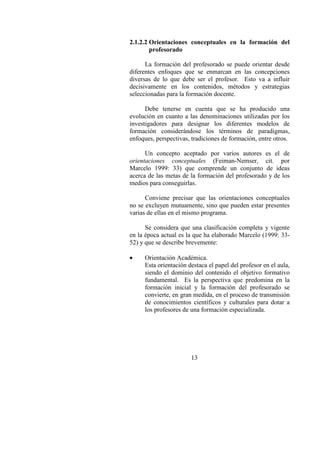 13
2.1.2.2 Orientaciones conceptuales en la formación del
profesorado
La formación del profesorado se puede orientar desde
diferentes enfoques que se enmarcan en las concepciones
diversas de lo que debe ser el profesor. Esto va a influir
decisivamente en los contenidos, métodos y estrategias
seleccionadas para la formación docente.
Debe tenerse en cuenta que se ha producido una
evolución en cuanto a las denominaciones utilizadas por los
investigadores para designar los diferentes modelos de
formación considerándose los términos de paradigmas,
enfoques, perspectivas, tradiciones de formación, entre otros.
Un concepto aceptado por varios autores es el de
orientaciones conceptuales (Feiman-Nemser, cit. por
Marcelo 1999: 33) que comprende un conjunto de ideas
acerca de las metas de la formación del profesorado y de los
medios para conseguirlas.
Conviene precisar que las orientaciones conceptuales
no se excluyen mutuamente, sino que pueden estar presentes
varias de ellas en el mismo programa.
Se considera que una clasificación completa y vigente
en la época actual es la que ha elaborado Marcelo (1999: 33-
52) y que se describe brevemente:
• Orientación Académica.
Esta orientación destaca el papel del profesor en el aula,
siendo el dominio del contenido el objetivo formativo
fundamental. Es la perspectiva que predomina en la
formación inicial y la formación del profesorado se
convierte, en gran medida, en el proceso de transmisión
de conocimientos científicos y culturales para dotar a
los profesores de una formación especializada.
 