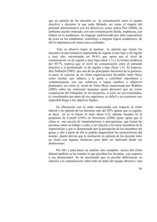 95
que en opinión de los docentes es la comunicación entre el equipo
directivo y docentes la que estás fallando, así como el respeto del
personal administrativo con los directivos, como indica Pari (2008), un
ambiente escolar ordenado, con una comunicación fluida, respetuosa, con
énfasis en lo académico, un lenguaje caracterizado por altas expectativas
de éxito en los estudiantes, contribuye a mejores logros académicos, de
allí la importancia de tomar estos resultados.
Esto se observa mejor al analizar la opinión que tienen los
docentes en una tendencia segmentada de regular a muy bajo o de regular
a muy alto; encontrando un 89.6% que opina que el nivel de
comunicación va de regular a muy bajo (ítem 1.1) y la misma tendencia
del 89.7% expresa que el nivel de comunicación entre el personal
directivo y el profesorado va de regular a bajo (Ítem 1.3). Al respecto,
dice Sulbarán (2002) que una de las principales funciones de la gerencia,
es pues, la creación de un clima organizacional favorable, tanto físico
como mental, que induzca a la gente a contribuir espontánea y
voluntariamente con sus esfuerzos a lograr cambios y objetivos
planteados, así como la teoría de Elton Mayo mencionada por Robbins
(2005) sobre las relaciones humanas quien demostró que no existe
cooperación del trabajador en los proyectos, si éstos no son escuchados,
ni considerados por parte de sus superiores, es difícil y en ocasiones casi
imposible llegar a los objetivos fijados.
En afirmación con lo antes mencionado con respecto al clima
laboral y en opinión de los docentes más del 50% opinan que es regular,
es decir no es ni bueno ni malo (Item 6.5), además basados en la
propuesta de Cornell (1955) en Newstrom (2006) quien opina que el
clima es una mezcla de interpretaciones o percepciones, que tienen las
personas sobre su trabajo o roles, o en relación a los otros miembros de la
organización y que es determinado por la percepción de los miembros del
grupo y sólo a partir de allí se podrán diagnosticar las características del
mismo., puede decirse que la institución en opinión de los docente tiene
un clima con algunas fortalezas pero debe ser analizado desde sus
dimensiones.
Por ello y para hacer un análisis más completo acerca del clima
laboral también se ha tomado lo que perciben los docentes con respecto
a sus dimensiones. Se ha encontrado que se percibe deficiencias en
relación a la comunicación sobre todo de parte del equipo directivo, ésta
 