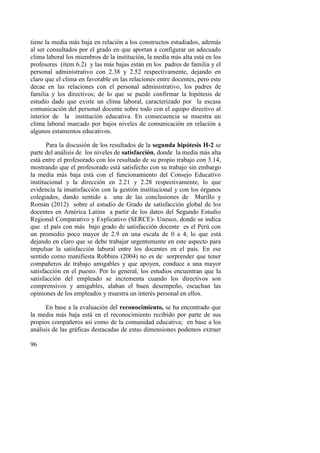 96
tiene la media más baja en relación a los constructos estudiados, además
al ser consultados por el grado en que aportan a configurar un adecuado
clima laboral los miembros de la institución, la media más alta está en los
profesores (ítem 6.2) y las más bajas están en los padres de familia y el
personal administrativo con 2.38 y 2.52 respectivamente, dejando en
claro que el clima en favorable en las relaciones entre docentes, pero este
decae en las relaciones con el personal administrativo, los padres de
familia y los directivos; de lo que se puede confirmar la hipótesis de
estudio dado que existe un clima laboral, caracterizado por la escasa
comunicación del personal docente sobre todo con el equipo directivo al
interior de la institución educativa. En consecuencia se muestra un
clima laboral marcado por bajos niveles de comunicación en relación a
algunos estamentos educativos.
Para la discusión de los resultados de la segunda hipótesis H-2 se
parte del análisis de los niveles de satisfacción, donde la media más alta
está entre el profesorado con los resultado de su propio trabajo con 3.14,
mostrando que el profesorado está satisfecho con su trabajo sin embargo
la media más baja está con el funcionamiento del Consejo Educativo
institucional y la dirección en 2.21 y 2.28 respectivamente, lo que
evidencia la insatisfacción con la gestión institucional y con los órganos
colegiados, dando sentido a una de las conclusiones de Murillo y
Román (2012) sobre el estudio de Grado de satisfacción global de los
docentes en América Latina a partir de los datos del Segundo Estudio
Regional Comparativo y Explicativo (SERCE)- Unesco, donde se indica
que el país con más bajo grado de satisfacción docente es el Perú con
un promedio poco mayor de 2.9 en una escala de 0 a 4, lo que está
dejando en claro que se debe trabajar urgentemente en este aspecto para
impulsar la satisfacción laboral entre los docentes en el país. En ese
sentido como manifiesta Robbins (2004) no es de sorprender que tener
compañeros de trabajo amigables y que apoyen, conduce a una mayor
satisfacción en el puesto. Por lo general, los estudios encuentran que la
satisfacción del empleado se incrementa cuando los directivos son
comprensivos y amigables, alaban el buen desempeño, escuchan las
opiniones de los empleados y muestra un interés personal en ellos.
En base a la evaluación del reconocimiento, se ha encontrado que
la media más baja está en el reconocimiento recibido por parte de sus
propios compañeros así como de la comunidad educativa; en base a los
análisis de las gráficas destacadas de estas dimensiones podemos extraer
 