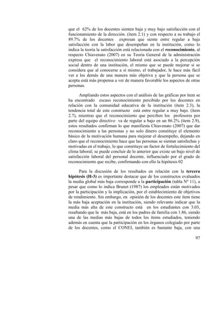 97
que el 62% de los docentes sienten baja y muy bajo satisfacción con el
funcionamiento de la dirección. (ítem 2.1) y con respecto a su trabajo el
89.7% de los docentes expresan que siente entre regular a baja
satisfacción con la labor que desempeñan en la institución, como lo
indica la teoría la satisfacción está relacionada con el reconocimiento, al
respecto Chiavenato (2007) en su Teoría General de la administración
expresa que el reconocimiento laboral está asociado a la percepción
social dentro de una institución, el mismo que se puede mejorar si se
considera que al conocerse a sí mismo, el trabajador, le hace más fácil
ver a los demás de una manera más objetiva y que la persona que se
acepta está más propensa a ver de manera favorable los aspectos de otras
personas.
Ampliando estos aspectos con el análisis de las gráficas por ítem se
ha encontrado escaso reconocimiento percibido por los docentes en
relación con la comunidad educativa de la institución (ítem 2.3), la
tendencia total de este constructo está entre regular a muy bajo. (ítem
2.7), mientras que el reconocimiento que perciben los profesores por
parte del equipo directivo va de regular a bajo en un 86.2% (ítem 2.9),
estos resultados confirman lo que manifiesta Chiavenato (2007) que dar
reconocimiento a las personas y no solo dinero constituye el elemento
básico de la motivación humana para mejorar el desempeño, dejando en
claro que el reconocimiento hace que las personas se sientan satisfechas y
motivadas en el trabajo, lo que constituye un factor de fortalecimiento del
clima laboral; se puede concluir de lo anterior que existe un bajo nivel de
satisfacción laboral del personal docente, influenciado por el grado de
reconocimiento que recibe, confirmando con ello la hipótesis 02
Para la discusión de los resultados en relación con la tercera
hipótesis (H-3) es importante destacar que de los constructos evaluados
la media global más baja corresponde a la participación (tabla Nº 11), a
pesar que como lo indica Brunet (1987) los empleados están motivados
por la participación y la implicación, por el establecimiento de objetivos
de rendimiento. Sin embargo, en opinión de los docentes este ítem tiene
la más baja aceptación en la institución, siendo relevante indicar que la
media más alta de este constructo está en los estudiantes con 3.03,
resaltando que la más baja, está en los padres de familia con 1.86, siendo
una de las medias más bajas de todos los ítems estudiados, teniendo
además en cuenta que la participación en los órganos colegiado por parte
de los docentes, como el CONEI, también es bastante baja, con una
 