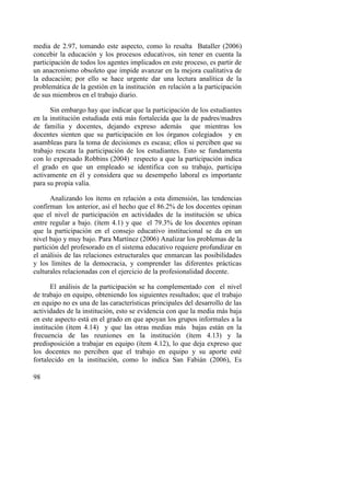 98
media de 2.97, tomando este aspecto, como lo resalta Bataller (2006)
concebir la educación y los procesos educativos, sin tener en cuenta la
participación de todos los agentes implicados en este proceso, es partir de
un anacronismo obsoleto que impide avanzar en la mejora cualitativa de
la educación; por ello se hace urgente dar una lectura analítica de la
problemática de la gestión en la institución en relación a la participación
de sus miembros en el trabajo diario.
Sin embargo hay que indicar que la participación de los estudiantes
en la institución estudiada está más fortalecida que la de padres/madres
de familia y docentes, dejando expreso además que mientras los
docentes sienten que su participación en los órganos colegiados y en
asambleas para la toma de decisiones es escasa; ellos si perciben que su
trabajo rescata la participación de los estudiantes. Esto se fundamenta
con lo expresado Robbins (2004) respecto a que la participación indica
el grado en que un empleado se identifica con su trabajo, participa
activamente en él y considera que su desempeño laboral es importante
para su propia valía.
Analizando los ítems en relación a esta dimensión, las tendencias
confirman los anterior, así el hecho que el 86.2% de los docentes opinan
que el nivel de participación en actividades de la institución se ubica
entre regular a bajo. (ítem 4.1) y que el 79.3% de los docentes opinan
que la participación en el consejo educativo institucional se da en un
nivel bajo y muy bajo. Para Martínez (2006) Analizar los problemas de la
partición del profesorado en el sistema educativo requiere profundizar en
el análisis de las relaciones estructurales que enmarcan las posibilidades
y los límites de la democracia, y comprender las diferentes prácticas
culturales relacionadas con el ejercicio de la profesionalidad docente.
El análisis de la participación se ha complementado con el nivel
de trabajo en equipo, obteniendo los siguientes resultados; que el trabajo
en equipo no es una de las características principales del desarrollo de las
actividades de la institución, esto se evidencia con que la media más baja
en este aspecto está en el grado en que apoyan los grupos informales a la
institución (ítem 4.14) y que las otras medias más bajas están en la
frecuencia de las reuniones en la institución (ítem 4.13) y la
predisposición a trabajar en equipo (ítem 4.12), lo que deja expreso que
los docentes no perciben que el trabajo en equipo y su aporte esté
fortalecido en la institución, como lo indica San Fabián (2006), Es
 