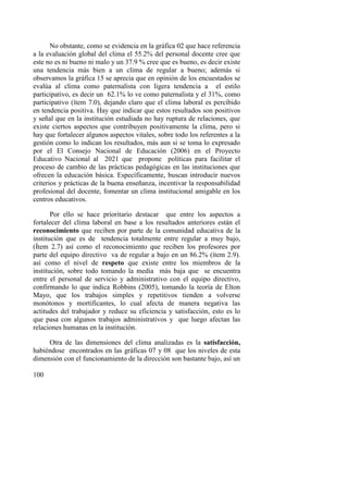 100
No obstante, como se evidencia en la gráfica 02 que hace referencia
a la evaluación global del clima el 55.2% del personal docente cree que
este no es ni bueno ni malo y un 37.9 % cree que es bueno, es decir existe
una tendencia más bien a un clima de regular a bueno; además si
observamos la gráfica 15 se aprecia que en opinión de los encuestados se
evalúa al clima como paternalista con ligera tendencia a el estilo
participativo, es decir un 62.1% lo ve como paternalista y el 31%, como
participativo (ítem 7.0), dejando claro que el clima laboral es percibido
en tendencia positiva. Hay que indicar que estos resultados son positivos
y señal que en la institución estudiada no hay ruptura de relaciones, que
existe ciertos aspectos que contribuyen positivamente la clima, pero si
hay que fortalecer algunos aspectos vitales, sobre todo los referentes a la
gestión como lo indican los resultados, más aun si se toma lo expresado
por el El Consejo Nacional de Educación (2006) en el Proyecto
Educativo Nacional al 2021 que propone políticas para facilitar el
proceso de cambio de las prácticas pedagógicas en las instituciones que
ofrecen la educación básica. Específicamente, buscan introducir nuevos
criterios y prácticas de la buena enseñanza, incentivar la responsabilidad
profesional del docente, fomentar un clima institucional amigable en los
centros educativos.
Por ello se hace prioritario destacar que entre los aspectos a
fortalecer del clima laboral en base a los resultados anteriores están el
reconocimiento que reciben por parte de la comunidad educativa de la
institución que es de tendencia totalmente entre regular a muy bajo,
(Ítem 2.7) así como el reconocimiento que reciben los profesores por
parte del equipo directivo va de regular a bajo en un 86.2% (ítem 2.9).
así como el nivel de respeto que existe entre los miembros de la
institución, sobre todo tomando la media más baja que se encuentra
entre el personal de servicio y administrativo con el equipo directivo,
confirmando lo que indica Robbins (2005), tomando la teoría de Elton
Mayo, que los trabajos simples y repetitivos tienden a volverse
monótonos y mortificantes, lo cual afecta de manera negativa las
actitudes del trabajador y reduce su eficiencia y satisfacción, esto es lo
que pasa con algunos trabajos administrativos y que luego afectan las
relaciones humanas en la institución.
Otra de las dimensiones del clima analizadas es la satisfacción,
habiéndose encontrados en las gráficas 07 y 08 que los niveles de esta
dimensión con el funcionamiento de la dirección son bastante bajo, así un
 