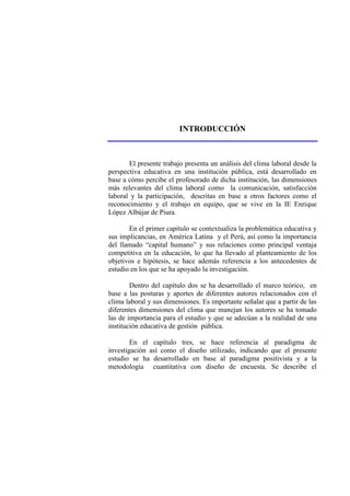 INTRODUCCIÓN
El presente trabajo presenta un análisis del clima laboral desde la
perspectiva educativa en una institución pública, está desarrollado en
base a cómo percibe el profesorado de dicha institución, las dimensiones
más relevantes del clima laboral como la comunicación, satisfacción
laboral y la participación, descritas en base a otros factores como el
reconocimiento y el trabajo en equipo, que se vive en la IE Enrique
López Albújar de Piura.
En el primer capítulo se contextualiza la problemática educativa y
sus implicancias, en América Latina y el Perú, así como la importancia
del llamado “capital humano” y sus relaciones como principal ventaja
competitiva en la educación, lo que ha llevado al planteamiento de los
objetivos e hipótesis, se hace además referencia a los antecedentes de
estudio en los que se ha apoyado la investigación.
Dentro del capítulo dos se ha desarrollado el marco teórico, en
base a las posturas y aportes de diferentes autores relacionados con el
clima laboral y sus dimensiones. Es importante señalar que a partir de las
diferentes dimensiones del clima que manejan los autores se ha tomado
las de importancia para el estudio y que se adecúan a la realidad de una
institución educativa de gestión pública.
En el capítulo tres, se hace referencia al paradigma de
investigación así como el diseño utilizado, indicando que el presente
estudio se ha desarrollado en base al paradigma positivista y a la
metodología cuantitativa con diseño de encuesta. Se describe el
 