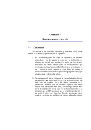 CAPÍTULO V
RESUMEN DE INVESTIGACIÓN
5.1. Conclusiones.
De acuerdo a los resultados obtenidos y apoyados en el marco
teórico se ha podido llegar a concluir lo siguiente:
a. La evaluación global del clima en opinión de los docentes
encuestados va de regular a bueno en la institución, no
obstante no es del todo satisfactorio, dado que los factores
relevantes del clima laboral como el reconocimiento que
reciben por parte de la comunidad educativa de la institución es
de tendencia entre regular a muy bajo así como el
reconocimiento que reciben los profesores por parte del equipo
directivo que va de regular a bajo.
b. Se puede concluir que el clima que se vive en la institución está
caracterizado por un personal de servicio y administrativo con
bajo nivel de respeto hacia los demás miembros de la
institución, mientras que los docentes expresan que existe
mayor nivel de respeto entre ellos, sin embargo sienten bajo
nivel de satisfacción, sobre todo con el funcionamiento de la
dirección, así un 62% expresan que el nivel de satisfacción va
de un nivel bajo a muy bajo. Los docentes aportan en mayor
grado a configurar un ambiente de trabajo adecuado mientas
 