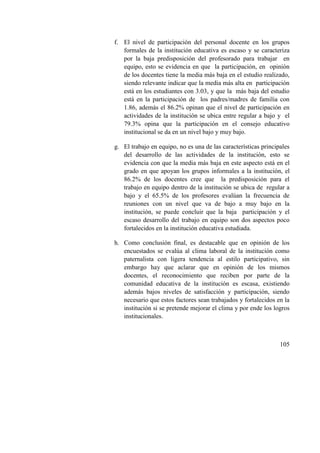 105
f. El nivel de participación del personal docente en los grupos
formales de la institución educativa es escaso y se caracteriza
por la baja predisposición del profesorado para trabajar en
equipo, esto se evidencia en que la participación, en opinión
de los docentes tiene la media más baja en el estudio realizado,
siendo relevante indicar que la media más alta en participación
está en los estudiantes con 3.03, y que la más baja del estudio
está en la participación de los padres/madres de familia con
1.86, además el 86.2% opinan que el nivel de participación en
actividades de la institución se ubica entre regular a bajo y el
79.3% opina que la participación en el consejo educativo
institucional se da en un nivel bajo y muy bajo.
g. El trabajo en equipo, no es una de las características principales
del desarrollo de las actividades de la institución, esto se
evidencia con que la media más baja en este aspecto está en el
grado en que apoyan los grupos informales a la institución, el
86.2% de los docentes cree que la predisposición para el
trabajo en equipo dentro de la institución se ubica de regular a
bajo y el 65.5% de los profesores evalúan la frecuencia de
reuniones con un nivel que va de bajo a muy bajo en la
institución, se puede concluir que la baja participación y el
escaso desarrollo del trabajo en equipo son dos aspectos poco
fortalecidos en la institución educativa estudiada.
h. Como conclusión final, es destacable que en opinión de los
encuestados se evalúa al clima laboral de la institución como
paternalista con ligera tendencia al estilo participativo, sin
embargo hay que aclarar que en opinión de los mismos
docentes, el reconocimiento que reciben por parte de la
comunidad educativa de la institución es escasa, existiendo
además bajos niveles de satisfacción y participación, siendo
necesario que estos factores sean trabajados y fortalecidos en la
institución si se pretende mejorar el clima y por ende los logros
institucionales.
 
