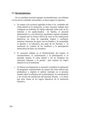 106
5.2. Recomendaciones.
No se considera necesario agregar recomendaciones, sin embargo
a la luz de los resultados encontrados, se desea sugerir lo siguiente:
a. En cuanto a las acciones sugeridas en base a los resultados del
clima laboral en la institución, se hace necesario trabajar para
configurar un ambiente de trabajo adecuado sobre todo en los
referente a los padres/madres de familia, al personal
administrativo y a los directivos, haciéndose urgente considerar
lo expuesto por la Unesco (2013) de crear en las instituciones
educativas un clima de seguridad, respeto y confianza,
mantener relaciones de apoyo con las familias y la comunidad,
la apertura y la tolerancia, por parte de los docentes y la
resolución no violenta de los conflictos y la participación
democrática de todos sus miembros.
b. Es necesario trabajar en el fortalecimiento del respeto, el
reconocimiento, la comunicación y la participación si se
pretende mejorar el clima laboral a fin de fortalecer las
relaciones humanas y la gestión para mejorar los logros
educativos en la institución.
c. En futuras investigaciones es necesario considerar la aplicación
de programas experimentales de mejora del clima laboral que
profundicen y amplíen el análisis realizado en el presente
estudio sobre la influencia de la participación, la comunicación
y los niveles de satisfacción del personal docente y el efecto
que estos tienen en los logros educativos de la institución
educativa.
 