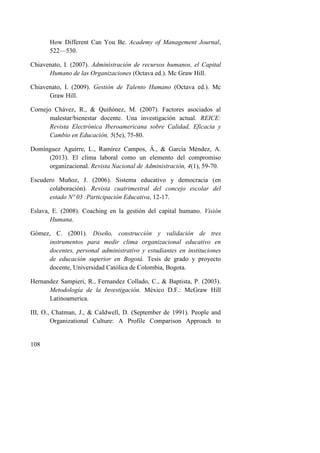 108
How Different Can You Be. Academy of Management Journal,
522—530.
Chiavenato, I. (2007). Administración de recursos humanos, el Capital
Humano de las Organizaciones (Octava ed.). Mc Graw Hill.
Chiavenato, I. (2009). Gestión de Talento Humano (Octava ed.). Mc
Graw Hill.
Cornejo Chávez, R., & Quiñónez, M. (2007). Factores asociados al
malestar/bienestar docente. Una investigación actual. REICE:
Revista Electrónica Iberoamericana sobre Calidad, Eficacia y
Cambio en Educación, 5(5e), 75-80.
Domínguez Aguirre, L., Ramírez Campos, Á., & García Méndez, A.
(2013). El clima laboral como un elemento del compromiso
organizacional. Revista Nacional de Administración, 4(1), 59-70.
Escudero Muñoz, J. (2006). Sistema educativo y democracia (en
colaboración). Revista cuatrimestral del concejo escolar del
estado Nº 03 :Participación Educativa, 12-17.
Eslava, E. (2008). Coaching en la gestión del capital humano. Visión
Humana.
Gómez, C. (2001). Diseño, construcción y validación de tres
instrumentos para medir clima organizacional educativo en
docentes, personal administrativo y estudiantes en instituciones
de educación superior en Bogotá. Tesis de grado y proyecto
docente, Universidad Católica de Colombia, Bogota.
Hernandez Sampieri, R., Fernandez Collado, C., & Baptista, P. (2003).
Metodología de la Investigación. México D.F.: McGraw Hill
Latinoamerica.
III, O., Chatman, J., & CaIdwell, D. (September de 1991). People and
Organizational Culture: A Profile Comparison Approach to
 