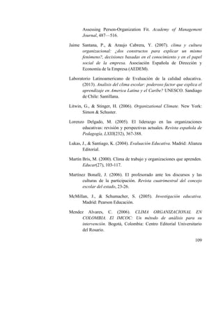 109
Assessing Person-Organization Fit. Academy of Management
Journal, 487—516.
Jaime Santana, P., & Araujo Cabrera, Y. (2007). clima y cultura
organizacional: ¿dos constructos para explicar un mismo
fenómeno?, decisiones basadas en el conocimiento y en el papel
social de la empresa. Asociación Española de Dirección y
Economía de la Empresa (AEDEM).
Laboratorio Latinoamericano de Evaluación de la calidad educativa.
(2013). Analisis del clima escolar: poderoso factor que explica el
aprendizaje en America Latina y el Caribe? UNESCO. Sandiago
de Chile: Santillana.
Litwin, G., & Stinger, H. (2006). Organizational Climate. New York:
Simon & Schuster.
Lorenzo Delgado, M. (2005). El liderazgo en las organizaciones
educativas: revisión y perspectivas actuales. Revista española de
Pedagogía, LXIII(232), 367-388.
Lukas, J., & Santiago, K. (2004). Evaluación Educativa. Madrid: Alianza
Editorial.
Martín Bris, M. (2000). Clima de trabajo y organizaciones que aprenden.
Educar(27), 103-117.
Martínez Bonafé, J. (2006). El profesorado ante los discursos y las
culturas de la participación. Revista cuatrimestral del concejo
escolar del estado, 23-26.
McMillan, J., & Schumacher, S. (2005). Investigación educativa.
Madrid: Pearson Educación.
Mendez Alvares, C. (2006). CLIMA ORGANIZACIONAL EN
COLOMBIA. El IMCOC: Un método de análisis para su
intervención. Bogotá, Colombia: Centro Editorial Universitario
del Rosario.
 