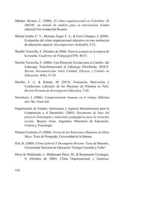 110
Méndez Álvarez, C. (2006). El clima organizacional en Colombia: El
IMCOC, un método de análisis para su intervención. Centro
editorial Universidad del Rosario.
Molina Gaitán, C. Y., Montejo Ángel, F. A., & Ferro Vásquez, J. (2004).
Evaluación del clima organizacional educativo en una institución
de educación superior. Investigaciones Andina(9), 5-12.
Murillo Torrecilla, F. (Octubre de 2004). Nuevos avances en la mejora de
la escuela. Cuadernos de Pedagogía(339), 48-51.
Murillo Torrecilla, F. (2006). Una Dirección Escolar para el Cambio: del
Liderazgo Transformacional al Liderazgo Distribuido. REICE.
Revista Iberoamericana sobre Calidad, Eficacia y Cambio en
Educación, 4(4e), 11-24.
Murillo, F. J., & Román, M. (2012). Formación, Motivación y
Condiciones Laborales de los Docentes de Primaria en Perú.
Revista Peruana de Investigación Educativa, 7-42.
Newstrom, J. (2006). Comportamiento humano en el trabajo (Décima
ed.). Mc. Graw hill.
Organización de Estados Americanos y Agencia Interamericana para la
Cooperación y el Desarrollo. (2003). Documento de base del
proyecto Estrategias y materiales pedagógicos para la retención
escolar. Buenos Aires, Argentina: Ministerio de Educación,
Ciencia y Tecnología.
Páramo Costreras, P. (2004). Teoría de las Relaciones Humanas de Elton
Mayo. Tesis de Postgrado, Universidad de la Sabana.
Pari, R. (2008). Clima Laboral Y Desempeño Docente. Tesis de Maestría,
Universidad Nacional de Educación "Enrique Guzmán y Valle".
Pérez de Maldonado, I., Maldonado Pérez, M., & Bustamante Uzcátegui,
S. (Octubre de 2006). Clima Organizacional y Gerencia:
 