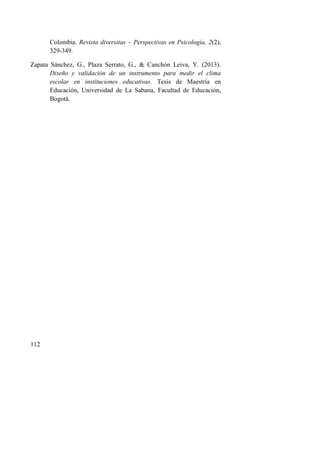 112
Colombia. Revista diversitas – Perspectivas en Psicología, 2(2),
329-349.
Zapata Sánchez, G., Plaza Serrato, G., & Canchón Leiva, Y. (2013).
Diseño y validación de un instrumento para medir el clima
escolar en instituciones educativas. Tesis de Maestría en
Educación, Universidad de La Sabana, Facultad de Educación,
Bogotá.
 