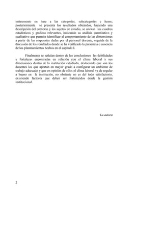 2
instrumento en base a las categorías, subcategorías e ítems;
posteriormente se presenta los resultados obtenidos, haciendo una
descripción del contexto y los sujetos de estudio, se anexan los cuadros
estadísticos y gráficas relevantes, indicando su análisis cuantitativo y
cualitativo que permite identificar el comportamiento de las dimensiones
a partir de las respuestas dadas por el personal docente, seguida de la
discusión de los resultados donde se ha verificado la presencia o ausencia
de los planteamientos hechos en el capítulo I.
Finalmente se señalan dentro de las conclusiones las debilidades
y fortalezas encontradas en relación con el clima laboral y sus
dimensiones dentro de la institución estudiada, destacando que son los
docentes los que aportan en mayor grado a configurar un ambiente de
trabajo adecuado y que en opinión de ellos el clima laboral va de regular
a bueno en la institución, no obstante no es del todo satisfactorio,
existiendo factores que deben ser fortalecidos desde la gestión
institucional.
La autora
 