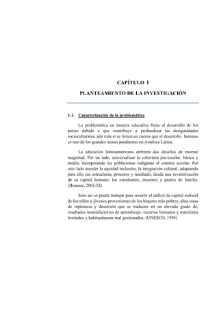 CAPÍTULO I
PLANTEAMIENTO DE LA INVESTIGACIÓN
1.1. Caracterización de la problemática
La problemática en materia educativa frena el desarrollo de los
países debido a que contribuye a profundizar las desigualdades
socioculturales, aún más si se tienen en cuenta que el desarrollo humano
es uno de los grandes temas pendientes en América Latina.
La educación latinoamericana enfrenta dos desafíos de enorme
magnitud. Por un lado, universalizar la cobertura pre-escolar, básica y
media; incorporando las poblaciones indígenas al sistema escolar. Por
otro lado atender la equidad inclusión, la integración cultural, adaptando
para ello sus estructuras, procesos y resultado, desde una revalorización
de su capital humano: los estudiantes, docentes y padres de familia.
(Brunner, 2001:32)
Solo así se puede trabajar para revertir el déficit de capital cultural
de los niños y jóvenes provenientes de los hogares más pobres; altas tasas
de repitencia y deserción que se traducen en un elevado grado de,
resultados insatisfactorios de aprendizaje; recursos humanos y materiales
limitados y habitualmente mal gestionados. (UNESCO, 1998)
 