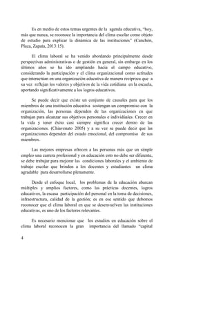 4
Es en medio de estos temas urgentes de la agenda educativa, “hoy,
más que nunca, se reconoce la importancia del clima escolar como objeto
de estudio para explicar la dinámica de las instituciones” (Canchón,
Plaza, Zapata, 2013:15).
El clima laboral se ha venido abordando principalmente desde
perspectivas administrativas o de gestión en general, sin embargo en los
últimos años se ha ido ampliando hacia el campo educativo,
considerando la participación y el clima organizacional como actitudes
que interactúan en una organización educativa de manera recíproca que a
su vez reflejan los valores y objetivos de la vida cotidiana en la escuela,
aportando significativamente a los logros educativos.
Se puede decir que existe un conjunto de causales para que los
miembros de una institución educativa sostengan un compromiso con la
organización, las personas dependen de las organizaciones en que
trabajan para alcanzar sus objetivos personales e individúales. Crecer en
la vida y tener éxito casi siempre significa crecer dentro de las
organizaciones. (Chiavenato 2005) y a su vez se puede decir que las
organizaciones dependen del estado emocional, del compromiso de sus
miembros.
Las mejores empresas ofrecen a las personas más que un simple
empleo una carrera profesional y en educación esto no debe ser diferente,
se debe trabajar para mejorar las condiciones laborales y el ambiento de
trabajo escolar que brinden a los docentes y estudiantes un clima
agradable para desarrollarse plenamente.
Desde el enfoque local, los problemas de la educación abarcan
múltiples y amplios factores, como las prácticas docentes, logros
educativos, la escasa participación del personal en la toma de decisiones,
infraestructura, calidad de la gestión; es en ese sentido que debemos
reconocer que el clima laboral en que se desenvuelven las instituciones
educativas, es uno de los factores relevantes.
Es necesario mencionar que los estudios en educación sobre el
clima laboral reconocen la gran importancia del llamado “capital
 