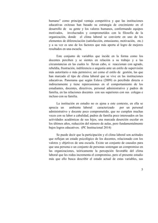 5
humano” como principal ventaja competitiva y que las instituciones
educativas exitosas han basado su estrategia de crecimiento en el
desarrollo de su gente y los valores humanos, conformando equipos
motivados, involucrados y comprometidos con la filosofía de la
organización, donde el clima laboral se convierte en uno de los
elementos de diferenciación (satisfacción, entusiasmo, motivación, etc.)
y a su vez es uno de los factores que más aporta al logro de mejores
resultados en una escuela.
Este conjunto de variables que incide en la forma como los
docentes perciben y se sientes en relación a su trabajo y a las
circunstancias en las cuales lo llevan cabo, si reaccionan con agrado,
rebeldía, frustración, indiferencia o angustia ante un estilo de supervisión
más autoritario o más permisivo; así como el estilo de gestión, las que
han marcado el tipo de clima laboral que se vive en las instituciones
educativas. Panorama que según Eslava (2009) es percibido directa o
indirectamente y tiene repercusiones en el comportamiento de los
estudiantes, docentes, directivos, personal administrativo y padres de
familia, en las relaciones docentes con sus superiores con sus colegas e
incluso con su familia.
La institución en estudio no es ajena a este contexto, en ella se
aprecia un ambiente laboral caracterizado por un personal
administrativo y docente poco comprometido, que no cumplen muchas
veces con su labor a cabalidad, padres de familia poco interesados en las
actividades académicas de sus hijos, una marcada deserción escolar en
los últimos años, reducción del número de aulas, pero fundamentalmente
bajos logros educativos. (PC Institucional 2014)
Se puede decir que la participación y el clima laboral son actitudes
que reflejan un estado psicológico de los docentes, relacionado con los
valores y objetivos de una escuela. Existe un conjunto de causales para
que una persona o un conjunto de personas sostengan un compromiso en
las organizaciones, teóricamente la percepción favorable del clima
laboral que les rodea incrementa el compromiso, pero el presente estudio
más que ello busca describir el estado actual de estas variables, sus
 