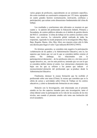 9
varios grupos de profesores, especialmente en un seminario específico,
dio como resultado un cuestionario compuesto por 152 ítems, agrupados
en cuatro grandes factores (comunicación, motivación, confianza y
participación), que actúan como dimensiones fundamentales del clima de
trabajo.
Los resultados y conclusiones más relevantes se resumen en que
cuanto a la opinión del profesorado la Educación Infantil, Primaria y
Secundaria, de centros públicos ubicados en el ámbito de gestión directa
del M.E.C. consideran el clima de trabajo en los centros escolares como
bueno, con reservas. La valoración global realizada de todas las
respuestas, siguiendo la escala propuesta en la investigación (Muy Bajo,
Bajo, Regular, Bueno, Alto, Muy Alto), nos muestra cómo sólo le falta
una décima para llegar el valor 3 que indicaría BUENO (2’8955).
En términos generales, se considera más negativo la participación
/colaboración de los padres y la Administración Educativa, esto es, los
aspectos que tienen que ver con lo que se considera ámbito externo al
centro. Sin embargo, los relacionados con la
participación/co1aboración/... de los profesores entre sí, y de éstos con el
equipo directivo, etc., son los más positivos, teniendo que ver con lo que
se considera ámbito interno al centro. Las valoraciones claramente más
bajas son las que se refieren a los puntos que indican el
reconocimiento/valoración del profesorado que se produce desde la
Administración Educativa.
Finalmente, destacar la escasa formación que ha recibido el
profesorado sobre este tema (Clima), lo escasa que considera que es la
oferta de cursos y actividades sobre Clima de Trabajo en los centros
educativos, y cómo se demanda más formación en este campo.
Relación con la Investigación, está relacionada con el presente
estudio en los dos aspectos tomados para esta investigación, tanto el
clima laboral como la participación en la vida de las escuelas de los tres
niveles, aun cuando el presente estudio solo toma una institución del
nivel secundario.
 