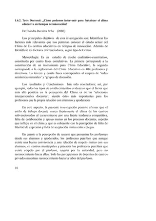 10
1.6.2. Tesis Doctoral: ¿Cómo podemos intervenir para fortalecer el clima
educativo en tiempos de innovación?
De: Sandra Becerra Peña (2006)
Los principales objetivos de esta investigación son: Identificar los
factores más relevantes que nos permitan conocer el estado actual del
Clima de los centros educativos en tiempos de innovación. Además de
Identificar los factores diferenciadores, según tipo de Centro.
Metodología: Es un estudio de diseño cualitativo-cuantitativo,
constituida por cuatro fases correlativas. La primera corresponde a la
construcción de un instrumento para Clima Educativo, la segunda
corresponde a la exploración del Clima Educativo en 404 profesores y
directivos. La tercera y cuarta fases corresponden al empleo de ‘redes
semánticas naturales’ y ‘grupos de discusión.
Los resultados y Conclusiones han sido reveladores; así, por
ejemplo, todos los tipos de establecimientos evidencian que el factor que
más alto pondera en la percepción del Clima es de las ‘relaciones
interpersonales docentes’, siendo éstas más importantes para los
profesores que la propia relación con alumnos y apoderados
En otro aspecto, la presente investigación permite afirmar que el
estilo de trabajo docente marca fuertemente el clima de los centros
subvencionados al caracterizarse por una fuerte tendencia competitiva,
falta de colaboración y apoyo mutuo en los procesos docentes, aspecto
que influye en el clima y que es coherente con la percepción de falta de
libertad de expresión y falta de aceptación mutua entre colegas.
En cuanto a la percepción de respeto que presentan los profesores
desde sus alumnos y apoderados, los profesores perciben que aunque
existe una buena convivencia y una relación de respeto mutuo con sus
alumnos, en centros municipales y privados los profesores perciben que
existe respeto por el profesor, respeto por la autoridad, pero no
reconocimiento hacia ellos. Solo las percepciones de docentes de centros
privados muestran reconocimiento hacia la labor del profesor.
 