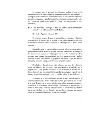11
La relación con la presente investigación radica en que se ha
tomado el estilo de trabajo docente para evaluar el clima institucional, y
el respeto aun cuando está enmarcada dentro de un contexto específico,
es valiosa en cuanto a que ha tomado las relaciones interpersonales entre
docentes como un elemento básico del clima y de sus aportes a la tarea
educativa.
1.6.3. Tesis Doctoral: Liderazgo y clima de trabajo en las instituciones
educativas de la Fundación Creando Futuro
De: Víctor Aguilera Vásquez. 2011
El objetivo general de esta investigación es establecer relaciones
entre el clima de trabajo que se percibe en las instituciones educativas de
la fundación creando futuro y conocer el liderazgo que se ejerce en las
mismas.
Metodología de la investigación es de tipo mixto, con una primera
parte cuantitativa en la que se recogen los datos sobre clima de trabajo en
las instituciones educativas y liderazgo a través de dos cuestionarios. Una
segunda parte más de tipo cualitativo, nos lleva a una recogida y análisis
de datos a través de la técnica de grupos de discusión, lo que nos permite
triangular los datos recogidos a través de los cuestionarios.
Resultados y Conclusiones más saltantes han sido las relaciones
entre los líderes y los docentes, estas son positivas y cordiales en su
mayor parte, y en general se alienta a los profesores a mejorar en su
labor, teniendo en consideración las conductas correctas o positivas de
éstos y alentando en cualquier caso, el espíritu crítico de los profesores.
En cuanto a la autonomía del análisis de ésta sub dimensión se
extrae que la mayoría de los empleados sienten que tienen cierta libertad
a la hora de expresarse en su trabajo como ellos crean conveniente, y
desarrollar su creatividad en el trabajo. En cuanto a la libertad para la
toma de decisiones, vuelve a reflejarse cómo la autonomía es percibida
de forma más baja por los docentes que por los profesores, que sienten
que sí se delegan las decisiones en los subordinados.
 