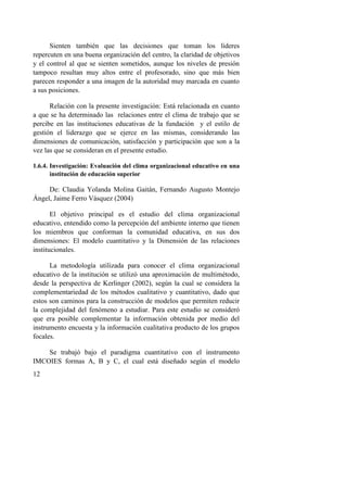 12
Sienten también que las decisiones que toman los líderes
repercuten en una buena organización del centro, la claridad de objetivos
y el control al que se sienten sometidos, aunque los niveles de presión
tampoco resultan muy altos entre el profesorado, sino que más bien
parecen responder a una imagen de la autoridad muy marcada en cuanto
a sus posiciones.
Relación con la presente investigación: Está relacionada en cuanto
a que se ha determinado las relaciones entre el clima de trabajo que se
percibe en las instituciones educativas de la fundación y el estilo de
gestión el liderazgo que se ejerce en las mismas, considerando las
dimensiones de comunicación, satisfacción y participación que son a la
vez las que se consideran en el presente estudio.
1.6.4. Investigación: Evaluación del clima organizacional educativo en una
institución de educación superior
De: Claudia Yolanda Molina Gaitán, Fernando Augusto Montejo
Ángel, Jaime Ferro Vásquez (2004)
El objetivo principal es el estudio del clima organizacional
educativo, entendido como la percepción del ambiente interno que tienen
los miembros que conforman la comunidad educativa, en sus dos
dimensiones: El modelo cuantitativo y la Dimensión de las relaciones
institucionales.
La metodología utilizada para conocer el clima organizacional
educativo de la institución se utilizó una aproximación de multimétodo,
desde la perspectiva de Kerlinger (2002), según la cual se considera la
complementariedad de los métodos cualitativo y cuantitativo, dado que
estos son caminos para la construcción de modelos que permiten reducir
la complejidad del fenómeno a estudiar. Para este estudio se consideró
que era posible complementar la información obtenida por medio del
instrumento encuesta y la información cualitativa producto de los grupos
focales.
Se trabajó bajo el paradigma cuantitativo con el instrumento
IMCOIES formas A, B y C, el cual está diseñado según el modelo
 