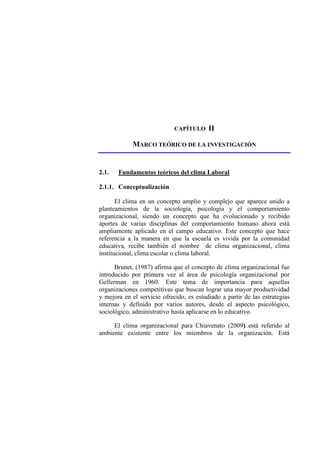 CAPÍTULO II
MARCO TEÓRICO DE LA INVESTIGACIÓN
2.1. Fundamentos teóricos del clima Laboral
2.1.1. Conceptualización
El clima en un concepto amplio y complejo que aparece unido a
planteamientos de la sociología, psicología y el comportamiento
organizacional, siendo un concepto que ha evolucionado y recibido
aportes de varias disciplinas del comportamiento humano ahora está
ampliamente aplicado en el campo educativo. Este concepto que hace
referencia a la manera en que la escuela es vivida por la comunidad
educativa, recibe también el nombre de clima organizacional, clima
institucional, clima escolar o clima laboral.
Brunet, (1987) afirma que el concepto de clima organizacional fue
introducido por primera vez al área de psicología organizacional por
Gellerman en 1960. Este tema de importancia para aquellas
organizaciones competitivas que buscan lograr una mayor productividad
y mejora en el servicio ofrecido, es estudiado a partir de las estrategias
internas y definido por varios autores, desde el aspecto psicológico,
sociológico, administrativo hasta aplicarse en lo educativo.
El clima organizacional para Chiavenato (2009) está referido al
ambiente existente entre los miembros de la organización. Está
 