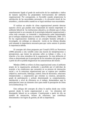 16
estrechamente ligado al grado de motivación de los empleados e indica
de manera específica las propiedades motivacionales del ambiente
organizacional. Por consiguiente, es favorable cuando proporciona la
satisfacción de las necesidades personales y la elevación moral de los
miembros, y desfavorable cuando no se logra satisfacer esas necesidades.
El realizar un estudio de clima organizacional permite detectar
aspectos claves que puedan estar impactando de manera importante el
ambiente laboral de las instituciones educativa, no obstante que el clima
organizacional es un concepto de la psicología industrial organizacional y
como todo concepto, su contenido e interpretación están determinados
por el enfoque empleado para su estudio (Pérez y Maldonado, 2006: 237)
En las organizaciones modernas es un concepto bastante utilizado e
investigado, sin embargo en educación recién en las últimas décadas
está tomando la importancia necesaria para que varios autores le presten
la importancia debida.
El concepto del clima propuesto por Cornell (1955) en Newstrom
(2006) presenta a esta variable como una mezcla de interpretaciones o
percepciones, que tienen las personas sobre su trabajo o roles, o en
relación a los otros miembros de la organización. En esta definición el
clima es determinado por la percepción de los miembros del grupo y sólo
a partir de allí se podrán diagnosticar las características del mismo.
Méndez (2006) se refiere al clima organizacional como el ambiente
propio de la organización, producido y percibido por el individuo de
acuerdo a las condiciones que encuentra en su proceso de interacción
social y en la estructura organizacional que se expresa por variables
(objetivos, motivación, liderazgo, control, toma de decisiones, relaciones
interpersonales y cooperación) que orientan su creencia, percepción,
grado de participación y actitud; determinando su comportamiento,
satisfacción y nivel de eficiencia en el trabajo, destacándose aquí la
participación como un elemento clave para medir la percepción de clima
en la institución.(p. 31)
Este enfoque del concepto de clima lo analiza desde una visión
general, desde la teoría organizacional y con los elementos del
desempeño laboral en su conjunto. Construyendo a partir de ello un
modelo de interacción, incluso de relaciones, que contribuye
directamente a los logros de gestión, de allí su importancia.
 