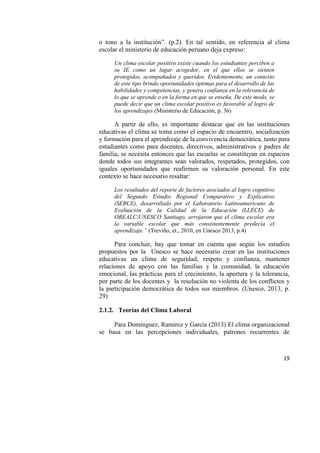 19
o tono a la institución”. (p.2). En tal sentido, en referencia al clima
escolar el ministerio de educación peruano deja expreso:
Un clima escolar positivo existe cuando los estudiantes perciben a
su IE como un lugar acogedor, en el que ellos se sienten
protegidos, acompañados y queridos. Evidentemente, un contexto
de este tipo brinda oportunidades óptimas para el desarrollo de las
habilidades y competencias, y genera confianza en la relevancia de
lo que se aprende o en la forma en que se enseña. De este modo, se
puede decir que un clima escolar positivo es favorable al logro de
los aprendizajes (Ministerio de Educación, p. 36)
A partir de ello, es importante destacar que en las instituciones
educativas el clima se toma como el espacio de encuentro, socialización
y formación para el aprendizaje de la convivencia democrática, tanto para
estudiantes como para docentes, directivos, administrativos y padres de
familia, se necesita entonces que las escuelas se constituyan en espacios
donde todos sus integrantes sean valorados, respetados, protegidos, con
iguales oportunidades que reafirmen su valoración personal. En este
contexto se hace necesario resaltar:
Los resultados del reporte de factores asociados al logro cognitivo
del Segundo Estudio Regional Comparativo y Explicativo
(SERCE), desarrollado por el Laboratorio Latinoamericano de
Evaluación de la Calidad de la Educación (LLECE) de
OREALC/UNESCO Santiago, arrojaron que el clima escolar era
la variable escolar que más consistentemente predecía el
aprendizaje.” (Treviño, et., 2010, en Unesco 2013, p.4)
Para concluir, hay que tomar en cuenta que según los estudios
propuestos por la Unesco se hace necesario crear en las instituciones
educativas un clima de seguridad, respeto y confianza, mantener
relaciones de apoyo con las familias y la comunidad, la educación
emocional, las prácticas para el crecimiento, la apertura y la tolerancia,
por parte de los docentes y la resolución no violenta de los conflictos y
la participación democrática de todos sus miembros. (Unesco, 2013, p.
29)
2.1.2. Teorías del Clima Laboral
Para Domínguez, Ramírez y García (2013) El clima organizacional
se basa en las percepciones individuales, patrones recurrentes de
 