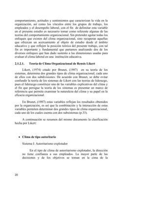 20
comportamiento, actitudes y sentimientos que caracterizan la vida en la
organización, así como los vínculos entre los grupos de trabajo, los
empleados y el desempeño laboral, con el fin de delimitar esta variable
en el presente estudio es necesario tomar como referente algunas de las
teorías del comportamiento organizacional. Sin pretender agotar todas los
enfoques que existen del clima organizacional, sino recuperan aquellas
que ofrezcan un acercamiento al objeto de estudio desde el ámbito
educativo y que reflejen la posición teórica del presente trabajo, con tal
fin es importante y fundamental que partamos analizando dos de los
diversos enfoques que han dado sustento a las dimensiones usadas para
evaluar el clima laboral en una institución educativa.
2.1.2.1. Teoría de Clima Organizacional de Rensis Likert
Likert, (1974) citado por Brunet, (1987) en su teoría de los
sistemas, determina dos grandes tipos de clima organizacional, cada uno
de ellos con dos subdivisiones. De acuerdo con Brunet, se debe evitar
confundir la teoría de los sistemas de Likert con las teorías de liderazgo,
pues el liderazgo constituye una de las variables explicativas del clima y
el fin que persigue la teoría de los sistemas es presentar un marco de
referencia que permita examinar la naturaleza del clima y su papel en la
eficacia organizacional.
En Brunet, (1987) estas variables reflejan los resultados obtenidos
por la organización, es así que la combinación y la interacción de estas
variables permiten determinar dos grandes tipos de clima organizacional,
cada uno de los cuales cuenta con dos subsistemas (p.33).
A continuación se resumen del mismo documento la clasificación
hecha por Likert:
 Clima de tipo autoritario
Sistema I: Autoritarismo explotador
En el tipo de clima de autoritarismo explotador, la dirección
no tiene confianza a sus empleados. La mayor parte de las
decisiones y de los objetivos se toman en la cima de la
 