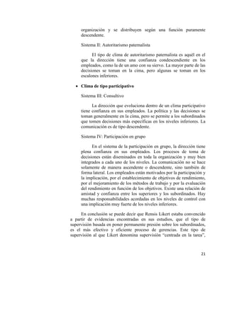 21
organización y se distribuyen según una función puramente
descendente.
Sistema II: Autoritarismo paternalista
El tipo de clima de autoritarismo paternalista es aquél en el
que la dirección tiene una confianza condescendiente en los
empleados, como la de un amo con su siervo. La mayor parte de las
decisiones se toman en la cima, pero algunas se toman en los
escalones inferiores.
 Clima de tipo participativo
Sistema III: Consultivo
La dirección que evoluciona dentro de un clima participativo
tiene confianza en sus empleados. La política y las decisiones se
toman generalmente en la cima, pero se permite a los subordinados
que tomen decisiones más específicas en los niveles inferiores. La
comunicación es de tipo descendente.
Sistema IV: Participación en grupo
En el sistema de la participación en grupo, la dirección tiene
plena confianza en sus empleados. Los procesos de toma de
decisiones están diseminados en toda la organización y muy bien
integrados a cada uno de los niveles. La comunicación no se hace
solamente de manera ascendente o descendente, sino también de
forma lateral. Los empleados están motivados por la participación y
la implicación, por el establecimiento de objetivos de rendimiento,
por el mejoramiento de los métodos de trabajo y por la evaluación
del rendimiento en función de los objetivos. Existe una relación de
amistad y confianza entre los superiores y los subordinados. Hay
muchas responsabilidades acordadas en los niveles de control con
una implicación muy fuerte de los niveles inferiores.
En conclusión se puede decir que Rensis Likert estaba convencido
a partir de evidencias encontradas en sus estudios, que el tipo de
supervisión basada en poner permanente presión sobre los subordinados,
es el más efectivo y eficiente proceso de gerencias. Este tipo de
supervisión al que Likert denomina supervisión “centrada en la tarea”,
 