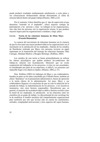 22
puede producir resultados medianamente satisfactorios a corto plazo y
sus consecuencias disfuncionales afectan directamente el clima de
armonía laboral dentro del grupo trabajo.(Páramo, 2004, p.22)
Por el contrario, Likert identifica que el tipo de supervisión al que
denomina “centrado en el empleado”, ofrece mayores ventajas de
participación a las persona y éstas no trabajan en las organizaciones,
sino más bien las personas son la organización misma, lo que produce
mayores logros para las organizaciones a mediano y largo plazo.
2.1.2.2. Teoría de las relaciones humanas de Elton Mayo
(Escuela Humanista)
La esencia del movimiento de relaciones humanas era la creencia
de que la clave para una mayor productividad en las organizaciones era el
incremento en la satisfacción de los empleados. Además de los estudios
de Hawthorne realizado por Mayo, tres personas tuvieron un papel
importante en la transmisión del mensaje las relaciones humanas: Dale
Carnegie, Abraham Maslow y Douglas McGrego. (Robbins, 2005)
Los estudios de esta teoría se basan primordialmente en enfocar
los efectos psicológicos que podían producir las condiciones del
trabajo en relación con la producción. Demostró que no existe
cooperación del trabajador en los proyectos, si éstos no son escuchados,
ni considerados por parte de sus superiores, es difícil y en ocasiones casi
imposible llegar a los objetivos fijados. (Páramo, 2004, p. 27)
Para Robbins (2005) los hallazgos de Mayo y sus colaboradores;
basados en parte en las ideas concebidas por Vilfredo Pareto, tendrían un
efecto “dramático” en el pensamiento administrativo, fueron de oposición
a la teoría clásica de la administración. Así pues, Mayo y sus
colaboradores llegaron a la conclusión de que no eran la reducción de la
jornada de trabajo, la industrialización de los procesos o los incentivos
monetarios, sino otros factores responsables. Descubrieron que, en
general, el aumento de la productividad se debía a factores sociales como
la moral de los empleados, la satisfacción en las relaciones entre los
miembros de un grupo de trabajo. La idea principal de este sociólogo fue
la de modificar el modelo mecánico del comportamiento organizacional
para sustituirlo por otro que tuviese más en cuenta los sentimientos,
actitudes, complejidad motivacional y otros aspectos del sujeto humano,
 