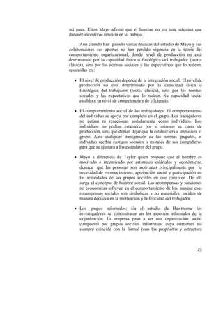 23
así pues, Elton Mayo afirmó que el hombre no era una máquina que
dándole incentivos rendiría en su trabajo.
Aun cuando han pasado varias décadas del estudio de Mayo y sus
colaboradores sus aportes no han perdido vigencia en la teoría del
comportamiento organizacional, donde nivel de producción no está
determinado por la capacidad física o fisiológica del trabajador (teoría
clásica), sino por las normas sociales y las expectativas que lo rodean,
resumidas en :
 El nivel de producción depende de la integración social: El nivel de
producción no está determinado por la capacidad física o
fisiológica del trabajador (teoría clásica), sino por las normas
sociales y las expectativas que lo rodean. Su capacidad social
establece su nivel de competencia y de eficiencia.
 El comportamiento social de los trabajadores: El comportamiento
del individuo se apoya por completo en el grupo. Los trabajadores
no actúan ni reaccionan aisladamente como individuos. Los
individuos no podían establecer por si mismos su cuota de
producción, sino que debían dejar que la estableciera e impusiera el
grupo. Ante cualquier transgresión de las normas grupales, el
individuo recibía castigos sociales o morales de sus compañeros
para que se ajustara a los estándares del grupo.
 Mayo a diferencia de Taylor quien propone que el hombre es
motivado e incentivado por estímulos saláriales y económicos,
destaca que las personas son motivadas principalmente por la
necesidad de reconocimiento, aprobación social y participación en
las actividades de los grupos sociales en que conviven. De allí
surge el concepto de hombre social. Las recompensas y sanciones
no económicas influyen en el comportamiento de los, aunque esas
recompensas sociales son simbólicas y no materiales, inciden de
manera decisiva en la motivación y la felicidad del trabajador.
 Los grupos informales: En el estudio de Hawthorne los
investigadores se concentraron en los aspectos informales de la
organización. La empresa paso a ser una organización social
compuesta por grupos sociales informales, cuya estructura no
siempre coincide con la formal (con los propósitos y estructura
 