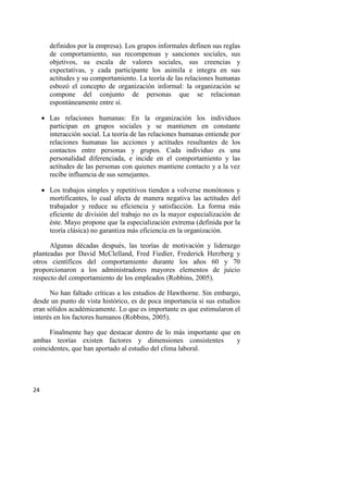 24
definidos por la empresa). Los grupos informales definen sus reglas
de comportamiento, sus recompensas y sanciones sociales, sus
objetivos, su escala de valores sociales, sus creencias y
expectativas, y cada participante los asimila e integra en sus
actitudes y su comportamiento. La teoría de las relaciones humanas
esbozó el concepto de organización informal: la organización se
compone del conjunto de personas que se relacionan
espontáneamente entre sí.
 Las relaciones humanas: En la organización los individuos
participan en grupos sociales y se mantienen en constante
interacción social. La teoría de las relaciones humanas entiende por
relaciones humanas las acciones y actitudes resultantes de los
contactos entre personas y grupos. Cada individuo es una
personalidad diferenciada, e incide en el comportamiento y las
actitudes de las personas con quienes mantiene contacto y a la vez
recibe influencia de sus semejantes.
 Los trabajos simples y repetitivos tienden a volverse monótonos y
mortificantes, lo cual afecta de manera negativa las actitudes del
trabajador y reduce su eficiencia y satisfacción. La forma más
eficiente de división del trabajo no es la mayor especialización de
éste. Mayo propone que la especialización extrema (definida por la
teoría clásica) no garantiza más eficiencia en la organización.
Algunas décadas después, las teorías de motivación y liderazgo
planteadas por David McClelland, Fred Fiedíer, Frederick Herzberg y
otros científicos del comportamiento durante los años 60 y 70
proporcionaron a los administradores mayores elementos de juicio
respecto del comportamiento de los empleados (Robbins, 2005).
No han faltado críticas a los estudios de Hawthorne. Sin embargo,
desde un punto de vista histórico, es de poca importancia si sus estudios
eran sólidos académicamente. Lo que es importante es que estimularon el
interés en los factores humanos (Robbins, 2005).
Finalmente hay que destacar dentro de lo más importante que en
ambas teorías existen factores y dimensiones consistentes y
coincidentes, que han aportado al estudio del clima laboral.
 
